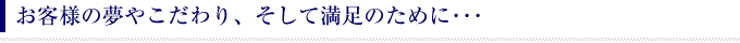 お客様の夢やこだわり、そして満足のために･･･